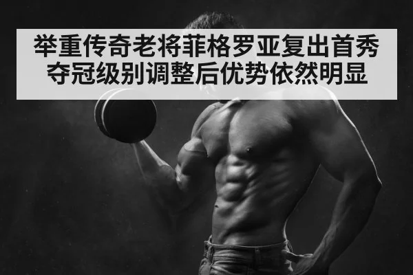 举重传奇老将菲格罗亚复出首秀夺冠级别调整后优势依然明显