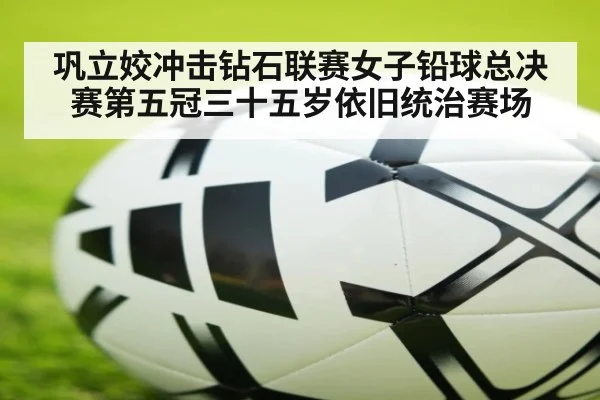 巩立姣冲击钻石联赛女子铅球总决赛第五冠三十五岁依旧统治赛场